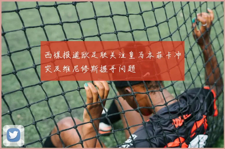西媒报道欧足联关注皇马本菲卡冲突及维尼修斯握手问题