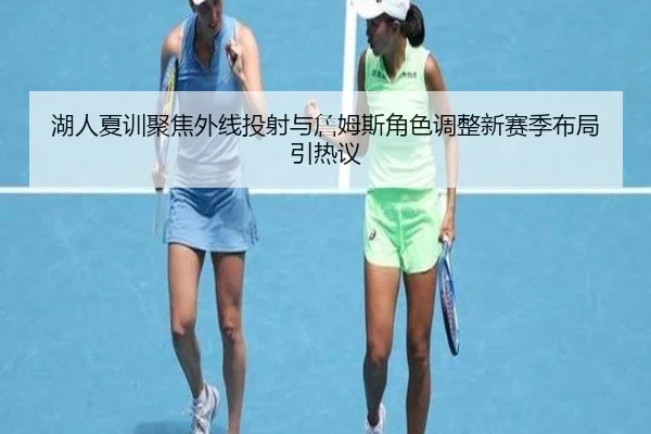 湖人夏训聚焦外线投射与詹姆斯角色调整新赛季布局引热议