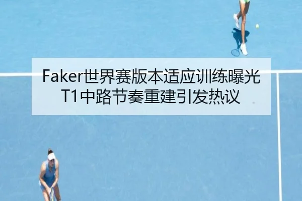 Faker世界赛版本适应训练曝光 T1中路节奏重建引发热议