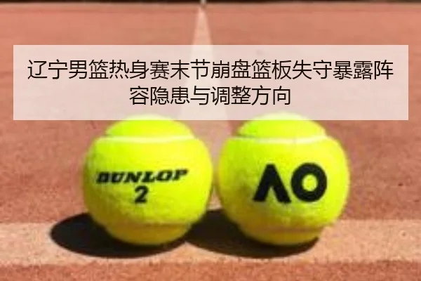 辽宁男篮热身赛末节崩盘篮板失守暴露阵容隐患与调整方向