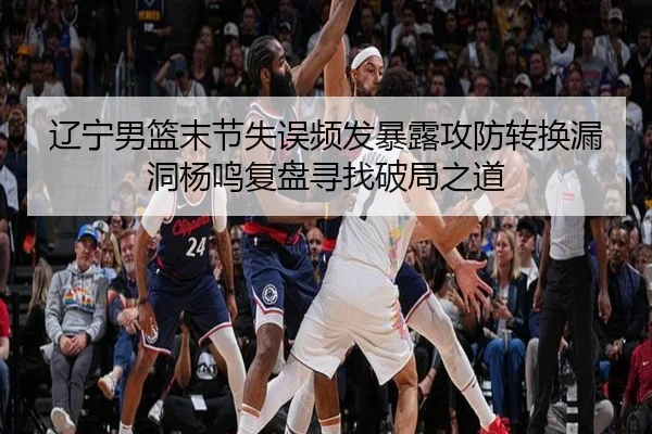 辽宁男篮末节失误频发暴露攻防转换漏洞杨鸣复盘寻找破局之道